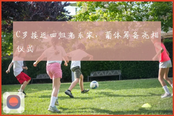 C罗接近回归老东家，葡体筹备亮相仪式