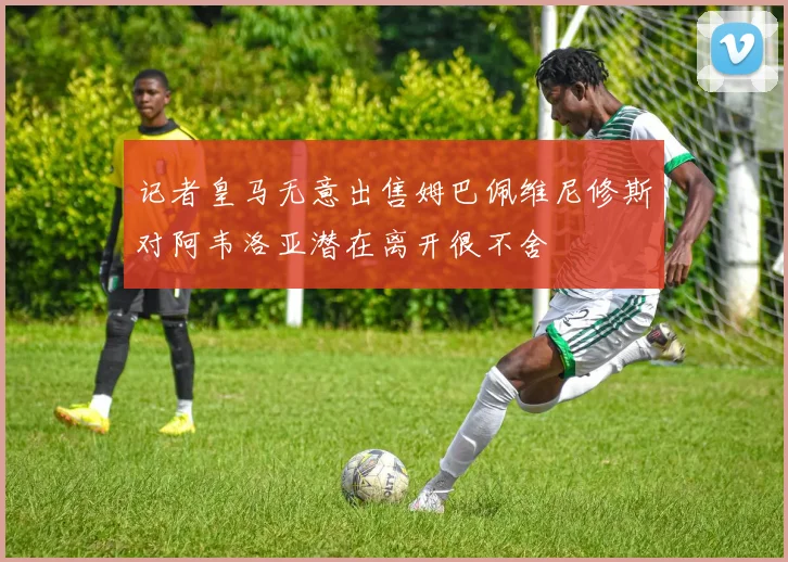 记者皇马无意出售姆巴佩维尼修斯对阿韦洛亚潜在离开很不舍
