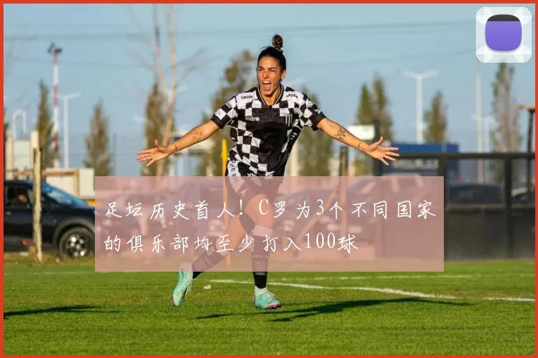 足坛历史首人！C罗为3个不同国家的俱乐部均至少打入100球