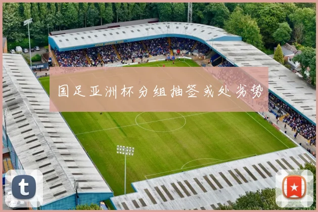 国足亚洲杯分组抽签或处劣势