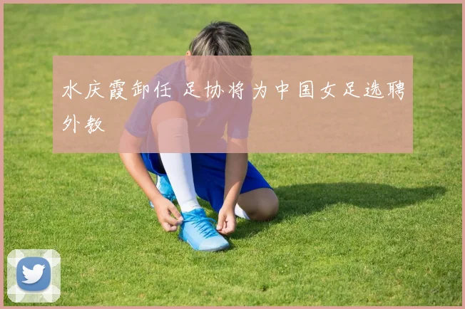 水庆霞卸任 足协将为中国女足选聘外教