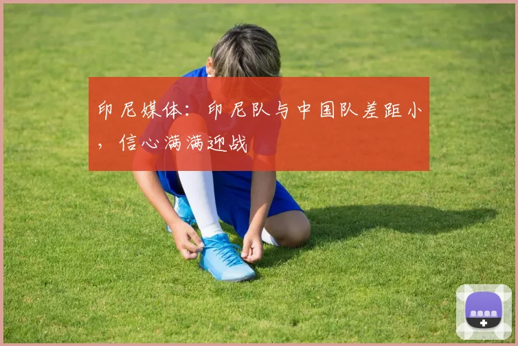 印尼媒体：印尼队与中国队差距小，信心满满迎战