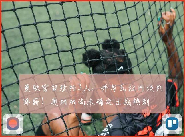 曼联官宣续约3人，并与瓦拉内谈判降薪！奥纳纳尚未确定出战热刺