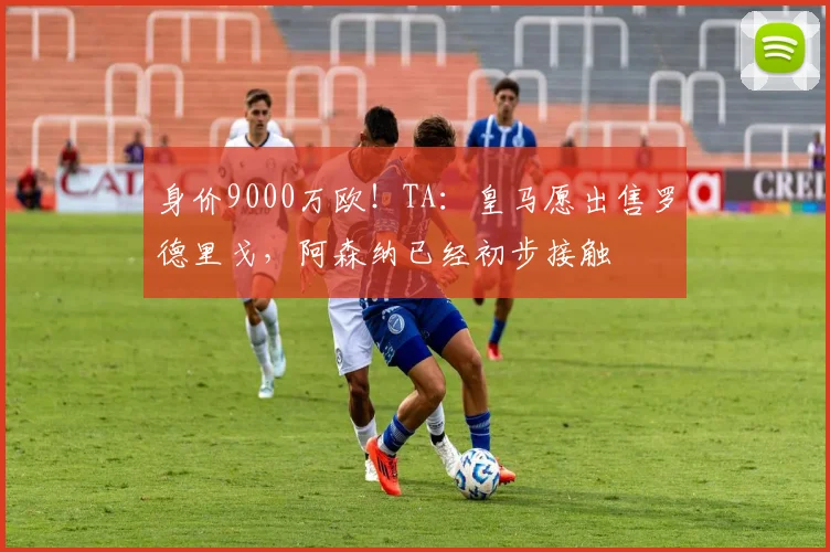 身价9000万欧！TA：皇马愿出售罗德里戈，阿森纳已经初步接触