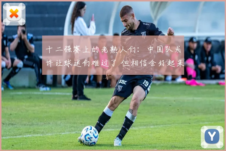 十二强赛上的老熟人们：中国队或许让球迷们难过了 但相信会好起来