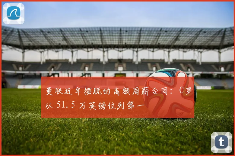 曼联近年摆脱的高额周薪合同：C罗以 51.5 万英镑位列第一