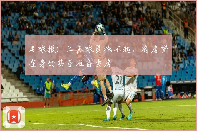 足球报：江苏球员拖不起，有房贷在身的甚至准备卖房