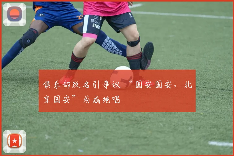 俱乐部改名引争议 “国安国安，北京国安”或成绝唱