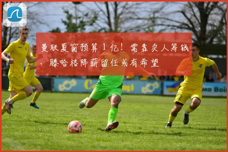 曼联夏窗预算 1 亿！需靠卖人筹钱，滕哈格降薪留任或有希望