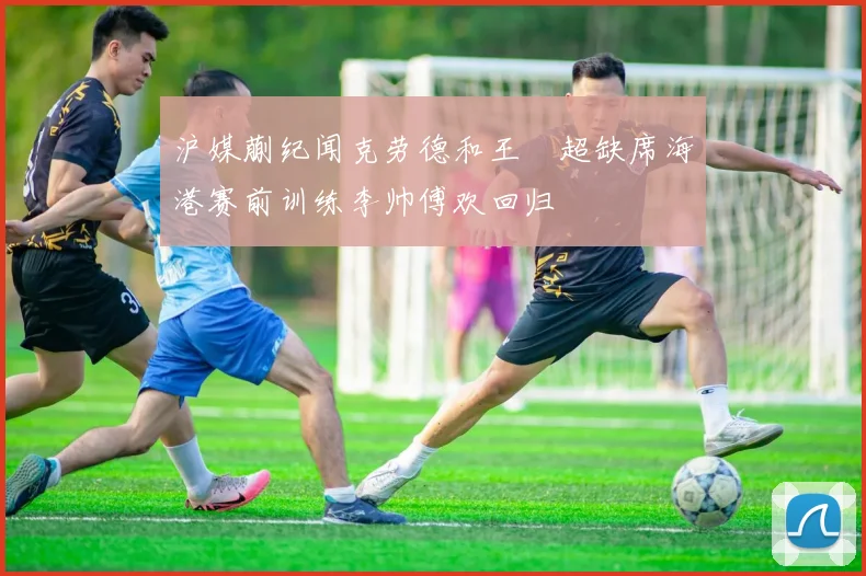 沪媒蒯纪闻克劳德和王燊超缺席海港赛前训练李帅傅欢回归